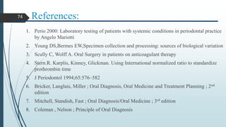 References:
1. Perio 2000: Laboratory testing of patients with systemic conditions in periodontal practice
by Angelo Mariotti
2. Young DS,Bermes EW,Specimen collection and processing: sources of biological variation
3. Scully C, Wolff A. Oral Surgery in patients on anticoagulant therapy
4. Stern.R. Karplis, Kinney, Glickman. Using International normalized ratio to standardize
prothrombin time
5. J Periodontol 1994;65:576–582
6. Bricker, Langlais, Miller ; Oral Diagnosis, Oral Medicine and Treatment Planning ; 2nd
edition
7. Mitchell, Standish, Fast ; Oral Diagnosis/Oral Medicine ; 3rd edition
8. Coleman , Nelson ; Principle of Oral Diagnosis
74
 