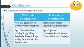 Classifications:
Based on where investigation is done:
Chair side
Investigations
Laboratory
Investigations
Acts as a precursor to
laboratory investigations
Significantly higher
sensitivity and specificity
Egs : Toluidine blue
staining for grading
dysplasia, Electric Pulp
testing for tooth vitality,
Radiographs
Egs: Glycated
Haemoglobin estimation,
Peripheral smear histology
8
 