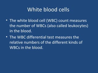 White blood cells
• The white blood cell (WBC) count measures
the number of WBCs (also called leukocytes)
in the blood.
• The WBC differential test measures the
relative numbers of the different kinds of
WBCs in the blood.
 