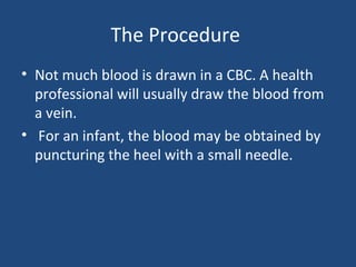 The Procedure
• Not much blood is drawn in a CBC. A health
professional will usually draw the blood from
a vein.
• For an infant, the blood may be obtained by
puncturing the heel with a small needle.
 