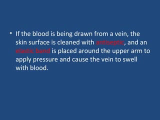 • If the blood is being drawn from a vein, the
skin surface is cleaned with antiseptic, and an
elastic band is placed around the upper arm to
apply pressure and cause the vein to swell
with blood.
 