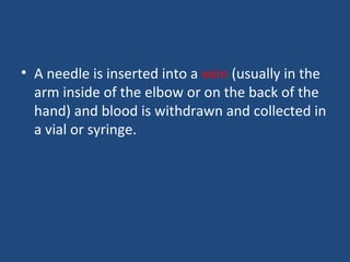 • A needle is inserted into a vein (usually in the
arm inside of the elbow or on the back of the
hand) and blood is withdrawn and collected in
a vial or syringe.
 
