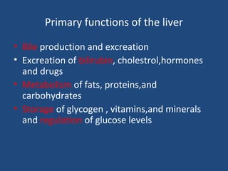 Primary functions of the liver
• Bile production and excreation
• Excreation of bilirubin, cholestrol,hormones
and drugs
• Metabolism of fats, proteins,and
carbohydrates
• Storage of glycogen , vitamins,and minerals
and regulation of glucose levels
 