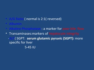 • A/G Ratio ( normal is 2:1( reversed)
• Albumin
• Alkaline Phosphatase : a marker for poor bile flow
• Transaminases:markers of hepatocyte integrity
-ALT( SGPT: serum glutamic pyruvic (SGPT): more
specific for liver
5-45 IU
 