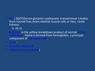 • AST( SGOT(Serum glutamic-oxaloacetic transaminase ):leakes
from injured liver,heart,skeletal muscle cells or rbcs, rarely
kidneys
5- 55 IU
• Bilirubin :is the yellow breakdown product of normal heme
catabolism. Heme is formed from hemoglobin, a principal
component of red blood cells.
• Total :
• Direct (Conjugated):
• Indirect (Unconjugated)
 