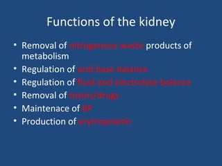 Functions of the kidney
• Removal of nitrogenous waste products of
metabolism
• Regulation of acid base balance
• Regulation of fluid and electrolyte balance
• Removal of toxins/drugs
• Maintenace of BP
• Production of erytropoietin
 