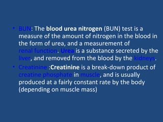 • BUN: The blood urea nitrogen (BUN) test is a
measure of the amount of nitrogen in the blood in
the form of urea, and a measurement of
renal function. Urea is a substance secreted by the
liver, and removed from the blood by the kidneys.
• Creatinine :Creatinine is a break-down product of
creatine phosphate in muscle, and is usually
produced at a fairly constant rate by the body
(depending on muscle mass)
 