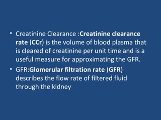 • Creatinine Clearance :Creatinine clearance
rate (CCr) is the volume of blood plasma that
is cleared of creatinine per unit time and is a
useful measure for approximating the GFR.
• GFR:Glomerular filtration rate (GFR)
describes the flow rate of filtered fluid
through the kidney
 