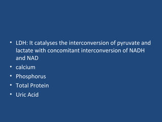• LDH: It catalyses the interconversion of pyruvate and
lactate with concomitant interconversion of NADH
and NAD
• calcium
• Phosphorus
• Total Protein
• Uric Acid
 