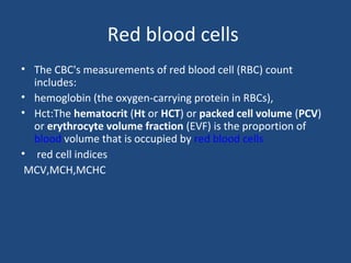Red blood cells
• The CBC's measurements of red blood cell (RBC) count
includes:
• hemoglobin (the oxygen-carrying protein in RBCs),
• Hct:The hematocrit (Ht or HCT) or packed cell volume (PCV)
or erythrocyte volume fraction (EVF) is the proportion of
blood volume that is occupied by red blood cells
• red cell indices
MCV,MCH,MCHC
 