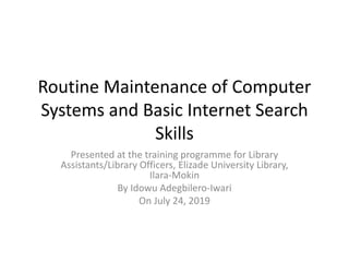 Routine Maintenance of Computer
Systems and Basic Internet Search
Skills
Presented at the training programme for Library
Assistants/Library Officers, Elizade University Library,
Ilara-Mokin
By Idowu Adegbilero-Iwari
On July 24, 2019
 