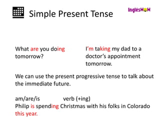 Simple Present Tense
What are you doing
tomorrow?
I’m taking my dad to a
doctor’s appointment
tomorrow.
We can use the present progressive tense to talk about
the immediate future.
am/are/is verb (+ing)
Philip is spending Christmas with his folks in Colorado
this year.
 