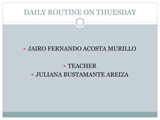 DAILY ROUTINE ON THUESDAY 
 JAIRO FERNANDO ACOSTA MURILLO 
 TEACHER 
 JULIANA BUSTAMANTE AREIZA 
 