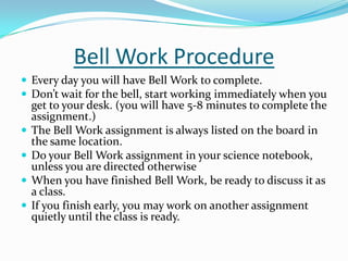 Bell Work Procedure
 Every day you will have Bell Work to complete.
 Don’t wait for the bell, start working immediately when you
get to your desk. (you will have 5-8 minutes to complete the
assignment.)
 The Bell Work assignment is always listed on the board in
the same location.
 Do your Bell Work assignment in your science notebook,
unless you are directed otherwise
 When you have finished Bell Work, be ready to discuss it as
a class.
 If you finish early, you may work on another assignment
quietly until the class is ready.
 