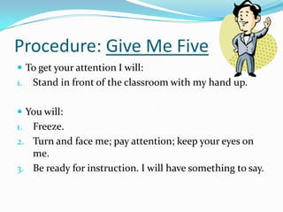 Procedure: Give Me Five
 To get your attention I will:
1. Stand in front of the classroom with my hand up.
 You will:
1. Freeze.
2. Turn and face me; pay attention; keep your eyes on
me.
3. Be ready for instruction. I will have something to say.
 
