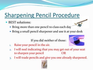 Sharpening Pencil Procedure
 BEST solutions:
 Bring more than one pencil to class each day
 Bring a small pencil sharpener and use it at your desk
If you did neither of those:
1. Raise your pencil in the air.
2. I will nod indicating that you may get out of your seat
to sharpen your pencil OR
3. I will trade pencils and give you one already sharpened.
 