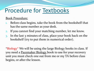 Procedure for Textbooks
Book Procedure:
1. Before class begins, take the book from the bookshelf that
has the same number as your desk.
2. If you cannot find your matching number, let me know.
3. In the last 3 minutes of class, place your book back on the
bookshelf (try to put them in numerical order).
*Biology* We will be using the large Biology books in class. If
you need a Pacemaker Biology book to use for your recovery
unit you must check one out from me or my TA before class
begins, or after the lesson.
 