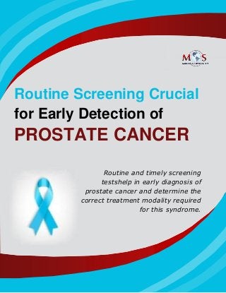 www.outsourcestrategies.com 1-800-670-2809
Routine Screening Crucial
for Early Detection of
PROSTATE CANCER
Routine and timely screening
testshelp in early diagnosis of
prostate cancer and determine the
correct treatment modality required
for this syndrome.
 