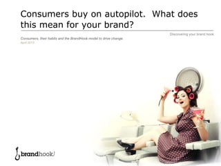 Discovering your brand hook
Consumers buy on autopilot. What does
this mean for your brand?
Consumers, their habits and the BrandHook model to drive change.
April 2013
 