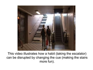 This video illustrates how a habit (taking the escalator)
can be disrupted by changing the cue (making the stairs
more fun...