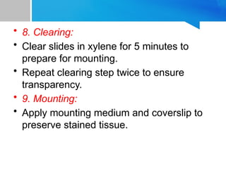 • 8. Clearing:
• Clear slides in xylene for 5 minutes to
prepare for mounting.
• Repeat clearing step twice to ensure
transparency.
• 9. Mounting:
• Apply mounting medium and coverslip to
preserve stained tissue.
 