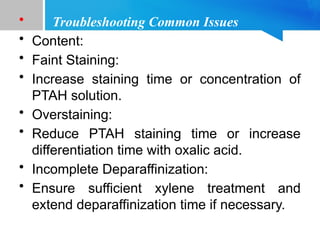 • Troubleshooting Common Issues
• Content:
• Faint Staining:
• Increase staining time or concentration of
PTAH solution.
• Overstaining:
• Reduce PTAH staining time or increase
differentiation time with oxalic acid.
• Incomplete Deparaffinization:
• Ensure sufficient xylene treatment and
extend deparaffinization time if necessary.
 