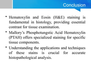 Conclusion
• Hematoxylin and Eosin (H&E) staining is
fundamental in histology, providing essential
contrast for tissue examination.
• Mallory’s Phosphotungstic Acid Hematoxylin
(PTAH) offers specialized staining for specific
tissue components.
• Understanding the applications and techniques
of these stains is crucial for accurate
histopathological analysis.
 