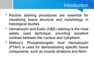 Introduction
• Routine staining procedures are essential for
visualizing tissue structure and morphology in
histological studies.
• Hematoxylin and Eosin (H&E) staining is the most
widely used technique, providing excellent
contrast between the nucleus and cytoplasm.
• Mallory’s Phosphotungstic Acid Hematoxylin
(PTAH) is used for demonstrating specific tissue
components, such as muscle striations and fibrin.
 