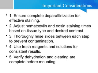 Important Considerations
• 1. Ensure complete deparaffinization for
effective staining.
• 2. Adjust hematoxylin and eosin staining times
based on tissue type and desired contrast.
• 3. Thoroughly rinse slides between each step
to prevent contamination.
• 4. Use fresh reagents and solutions for
consistent results.
• 5. Verify dehydration and clearing are
complete before mounting.
 