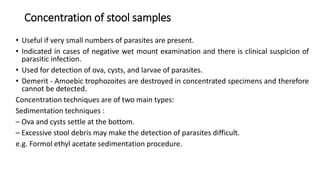 Concentration of stool samples
• Useful if very small numbers of parasites are present.
• Indicated in cases of negative wet mount examination and there is clinical suspicion of
parasitic infection.
• Used for detection of ova, cysts, and larvae of parasites.
• Demerit - Amoebic trophozoites are destroyed in concentrated specimens and therefore
cannot be detected.
Concentration techniques are of two main types:
Sedimentation techniques :
– Ova and cysts settle at the bottom.
– Excessive stool debris may make the detection of parasites difficult.
e.g. Formol ethyl acetate sedimentation procedure.
 