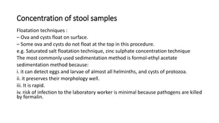Concentration of stool samples
Floatation techniques :
– Ova and cysts float on surface.
– Some ova and cysts do not float at the top in this procedure.
e.g. Saturated salt floatation technique, zinc sulphate concentration technique
The most commonly used sedimentation method is formol-ethyl acetate
sedimentation method because:
i. it can detect eggs and larvae of almost all helminths, and cysts of protozoa.
ii. it preserves their morphology well.
iii. It is rapid.
iv. risk of infection to the laboratory worker is minimal because pathogens are killed
by formalin.
 