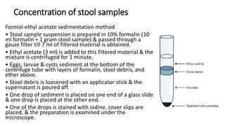Concentration of stool samples
Formol-ethyl acetate sedimentation method
• Stool sample suspension is prepared in 10% formalin (10
ml formalin + 1 gram stool sample) & passed through a
gauze filter till 7 ml of filtered material is obtained.
• Ethyl acetate (3 ml) is added to this filtered material & the
mixture is centrifuged for 1 minute.
• Eggs, larvae & cysts sediment at the bottom of the
centrifuge tube with layers of formalin, stool debris, and
ether above.
• Stool debris is loosened with an applicator stick & the
supernatant is poured off.
• One drop of sediment is placed on one end of a glass slide
& one drop is placed at the other end.
• One of the drops is stained with iodine, cover slips are
placed, & the preparation is examined under the
microscope.
 