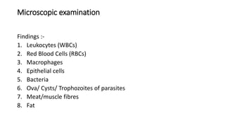 Microscopic examination
Findings :-
1. Leukocytes (WBCs)
2. Red Blood Cells (RBCs)
3. Macrophages
4. Epithelial cells
5. Bacteria
6. Ova/ Cysts/ Trophozoites of parasites
7. Meat/muscle fibres
8. Fat
 
