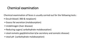 Chemical examination
Chemical examination of feces is usually carried out for the following tests :
• Occult blood ( IBD & neoplasm)
• Excess fat excretion (malabsorption)
• Urobilinogen (liver disease)
• Reducing sugars( carbohydrate malabsorption)
• stool osmotic gap(distinction b/w secretory and osmotic disease)
• stool pH (carbohydrate malabsorption)
 