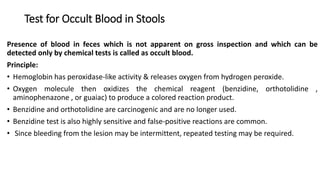 Test for Occult Blood in Stools
Presence of blood in feces which is not apparent on gross inspection and which can be
detected only by chemical tests is called as occult blood.
Principle:
• Hemoglobin has peroxidase-like activity & releases oxygen from hydrogen peroxide.
• Oxygen molecule then oxidizes the chemical reagent (benzidine, orthotolidine ,
aminophenazone , or guaiac) to produce a colored reaction product.
• Benzidine and orthotolidine are carcinogenic and are no longer used.
• Benzidine test is also highly sensitive and false-positive reactions are common.
• Since bleeding from the lesion may be intermittent, repeated testing may be required.
 