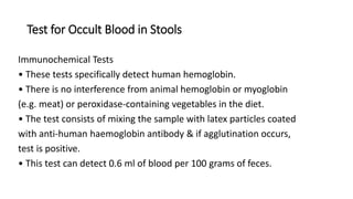 Test for Occult Blood in Stools
Immunochemical Tests
• These tests specifically detect human hemoglobin.
• There is no interference from animal hemoglobin or myoglobin
(e.g. meat) or peroxidase-containing vegetables in the diet.
• The test consists of mixing the sample with latex particles coated
with anti-human haemoglobin antibody & if agglutination occurs,
test is positive.
• This test can detect 0.6 ml of blood per 100 grams of feces.
 