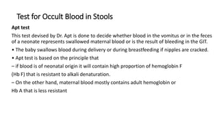 Test for Occult Blood in Stools
Apt test
This test devised by Dr. Apt is done to decide whether blood in the vomitus or in the feces
of a neonate represents swallowed maternal blood or is the result of bleeding in the GIT.
• The baby swallows blood during delivery or during breastfeeding if nipples are cracked.
• Apt test is based on the principle that
– if blood is of neonatal origin it will contain high proportion of hemoglobin F
(Hb F) that is resistant to alkali denaturation.
– On the other hand, maternal blood mostly contains adult hemoglobin or
Hb A that is less resistant
 