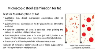 Microscopic stool examination for fat
Test for Malabsorption of Fat
• qualitative (i.e. direct microscopic examination after fat
staining)
• quantitative (i.e. estimation of fat by gravimetric or titrimetric
analysis)
• A random specimen of stool is collected after putting the
patient on a diet of > 80 gm fat per day.
• Stool sample is stained with a fat stain (oil red O, Sudan III or
Sudan IV) and observed under the microscope for fat globules.
• Presence of ≥ 60 fat droplets/HPF indicates steatorrhea.
Ingestion of mineral or castor oil and use of rectal suppositories
can cause problems in interpretation.
 