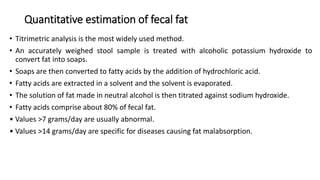 Quantitative estimation of fecal fat
• Titrimetric analysis is the most widely used method.
• An accurately weighed stool sample is treated with alcoholic potassium hydroxide to
convert fat into soaps.
• Soaps are then converted to fatty acids by the addition of hydrochloric acid.
• Fatty acids are extracted in a solvent and the solvent is evaporated.
• The solution of fat made in neutral alcohol is then titrated against sodium hydroxide.
• Fatty acids comprise about 80% of fecal fat.
• Values >7 grams/day are usually abnormal.
• Values >14 grams/day are specific for diseases causing fat malabsorption.
 