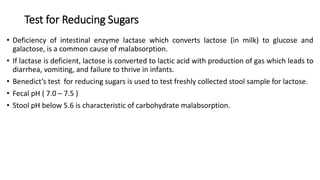 Test for Reducing Sugars
• Deficiency of intestinal enzyme lactase which converts lactose (in milk) to glucose and
galactose, is a common cause of malabsorption.
• If lactase is deficient, lactose is converted to lactic acid with production of gas which leads to
diarrhea, vomiting, and failure to thrive in infants.
• Benedict’s test for reducing sugars is used to test freshly collected stool sample for lactose.
• Fecal pH ( 7.0 – 7.5 )
• Stool pH below 5.6 is characteristic of carbohydrate malabsorption.
 