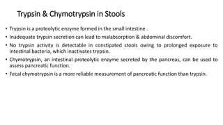Trypsin & Chymotrypsin in Stools
• Trypsin is a proteolytic enzyme formed in the small intestine .
• Inadequate trypsin secretion can lead to malabsorption & abdominal discomfort.
• No trypsin activity is detectable in constipated stools owing to prolonged exposure to
intestinal bacteria, which inactivates trypsin.
• Chymotrypsin, an intestinal proteolytic enzyme secreted by the pancreas, can be used to
assess pancreatic function.
• Fecal chymotrypsin is a more reliable measurement of pancreatic function than trypsin.
 