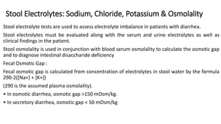 Stool Electrolytes: Sodium, Chloride, Potassium & Osmolality
Stool electrolyte tests are used to assess electrolyte imbalance in patients with diarrhea.
Stool electrolytes must be evaluated along with the serum and urine electrolytes as well as
clinical findings in the patient.
Stool osmolality is used in conjunction with blood serum osmolality to calculate the osmotic gap
and to diagnose intestinal disaccharide deficiency
Fecal Osmotic Gap :
Fecal osmotic gap is calculated from concentration of electrolytes in stool water by the formula
290-2([Na+] + [K+])
(290 is the assumed plasma osmolality).
• In osmotic diarrhea, osmotic gap >150 mOsm/kg.
• In secretory diarrhea, osmotic gap < 50 mOsm/kg
 