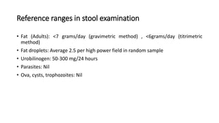 Reference ranges in stool examination
• Fat (Adults): <7 grams/day (gravimetric method) , <6grams/day (titrimetric
method)
• Fat droplets: Average 2.5 per high power field in random sample
• Urobilinogen: 50-300 mg/24 hours
• Parasites: Nil
• Ova, cysts, trophozoites: Nil
 