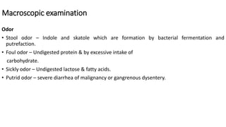 Macroscopic examination
Odor
• Stool odor – Indole and skatole which are formation by bacterial fermentation and
putrefaction.
• Foul odor – Undigested protein & by excessive intake of
carbohydrate.
• Sickly odor – Undigested lactose & fatty acids.
• Putrid odor – severe diarrhea of malignancy or gangrenous dysentery.
 