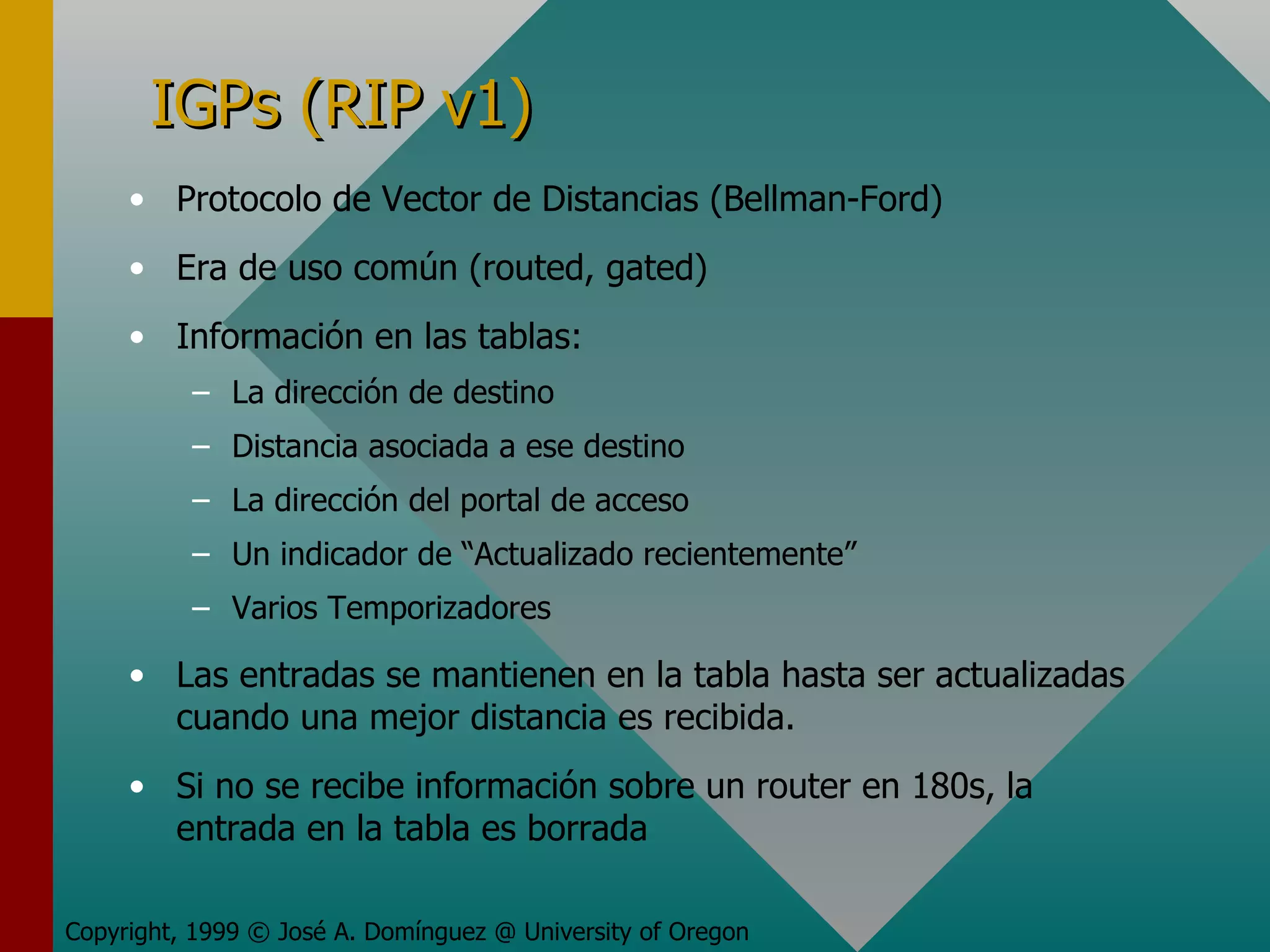 IGPs (RIP v1) Protocolo de Vector de Distancias (Bellman-Ford) Era de uso común (routed, gated) Información en las tablas: La dirección de destino Distancia asociada a ese destino La dirección del portal de acceso Un indicador de “Actualizado recientemente” Varios Temporizadores Las entradas se mantienen en la tabla hasta ser actualizadas cuando una mejor distancia es recibida.  Si no se recibe información sobre un router en 180s, la entrada en la tabla es borrada Copyright, 1999 © José A. Domínguez @ University of Oregon 