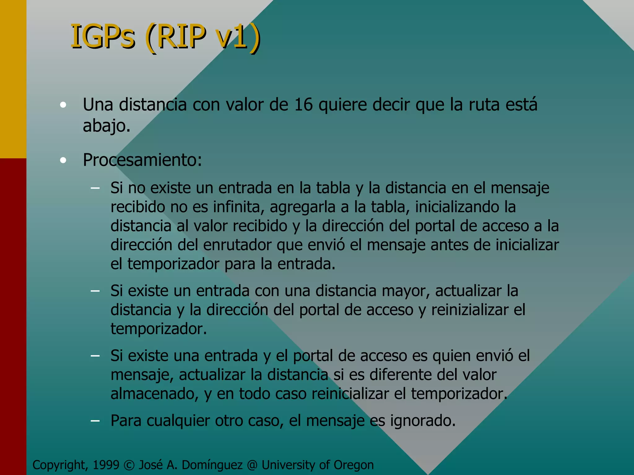 IGPs (RIP v1) Una distancia con valor de 16 quiere decir que la ruta está abajo. Procesamiento: Si no existe un entrada en la tabla y la distancia en el mensaje recibido no es infinita, agregarla a la tabla, inicializando la distancia al valor recibido y la dirección del portal de acceso a la dirección del enrutador que envió el mensaje antes de inicializar el temporizador para la entrada. Si existe un entrada con una distancia mayor, actualizar la distancia y la dirección del portal de acceso y reinizializar el temporizador. Si existe una entrada y el portal de acceso es quien envió el mensaje, actualizar la distancia si es diferente del valor almacenado, y en todo caso reinicializar el temporizador. Para cualquier otro caso, el mensaje es ignorado. Copyright, 1999 © José A. Domínguez @ University of Oregon 