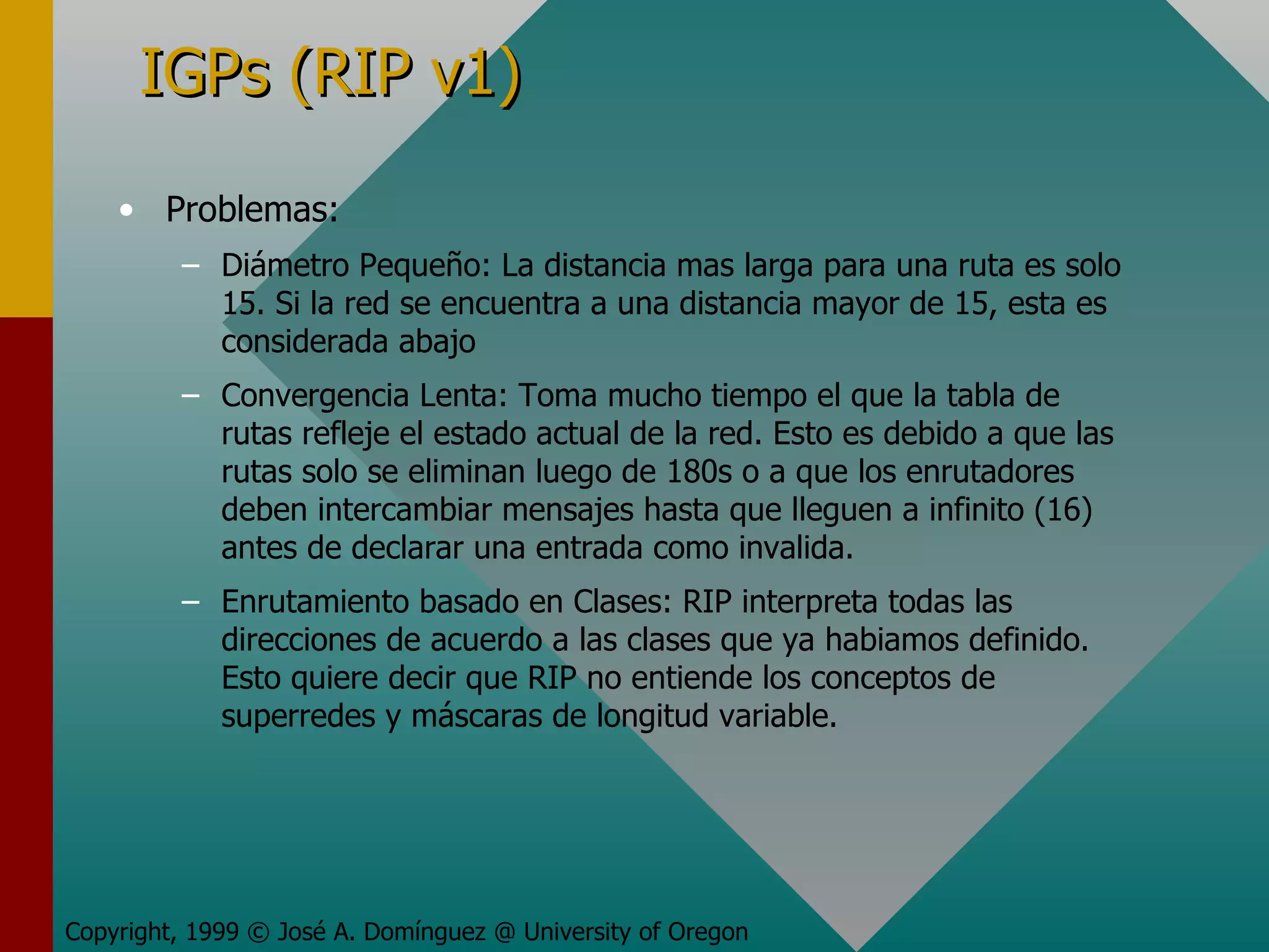 IGPs (RIP v1) Problemas: Diámetro Pequeño: La distancia mas larga para una ruta es solo 15. Si la red se encuentra a una distancia mayor de 15, esta es considerada abajo Convergencia Lenta: Toma mucho tiempo el que la tabla de rutas refleje el estado actual de la red. Esto es debido a que las rutas solo se eliminan luego de 180s o a que los enrutadores deben intercambiar mensajes hasta que lleguen a infinito (16) antes de declarar una entrada como invalida. Enrutamiento basado en Clases: RIP interpreta todas las direcciones de acuerdo a las clases que ya habiamos definido. Esto quiere decir que RIP no entiende los conceptos de superredes y máscaras de longitud variable. Copyright, 1999 © José A. Domínguez @ University of Oregon 