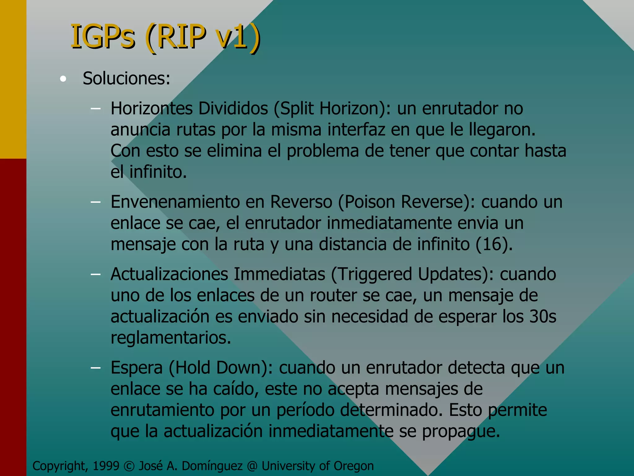 IGPs (RIP v1) Soluciones: Horizontes Divididos (Split Horizon): un enrutador no anuncia rutas por la misma interfaz en que le llegaron. Con esto se elimina el problema de tener que contar hasta el infinito. Envenenamiento en Reverso (Poison Reverse): cuando un enlace se cae, el enrutador inmediatamente envia un mensaje con la ruta y una distancia de infinito (16). Actualizaciones Immediatas (Triggered Updates): cuando uno de los enlaces de un router se cae, un mensaje de actualización es enviado sin necesidad de esperar los 30s reglamentarios. Espera (Hold Down): cuando un enrutador detecta que un enlace se ha caído, este no acepta mensajes de enrutamiento por un período determinado. Esto permite que la actualización inmediatamente se propague. Copyright, 1999 © José A. Domínguez @ University of Oregon 