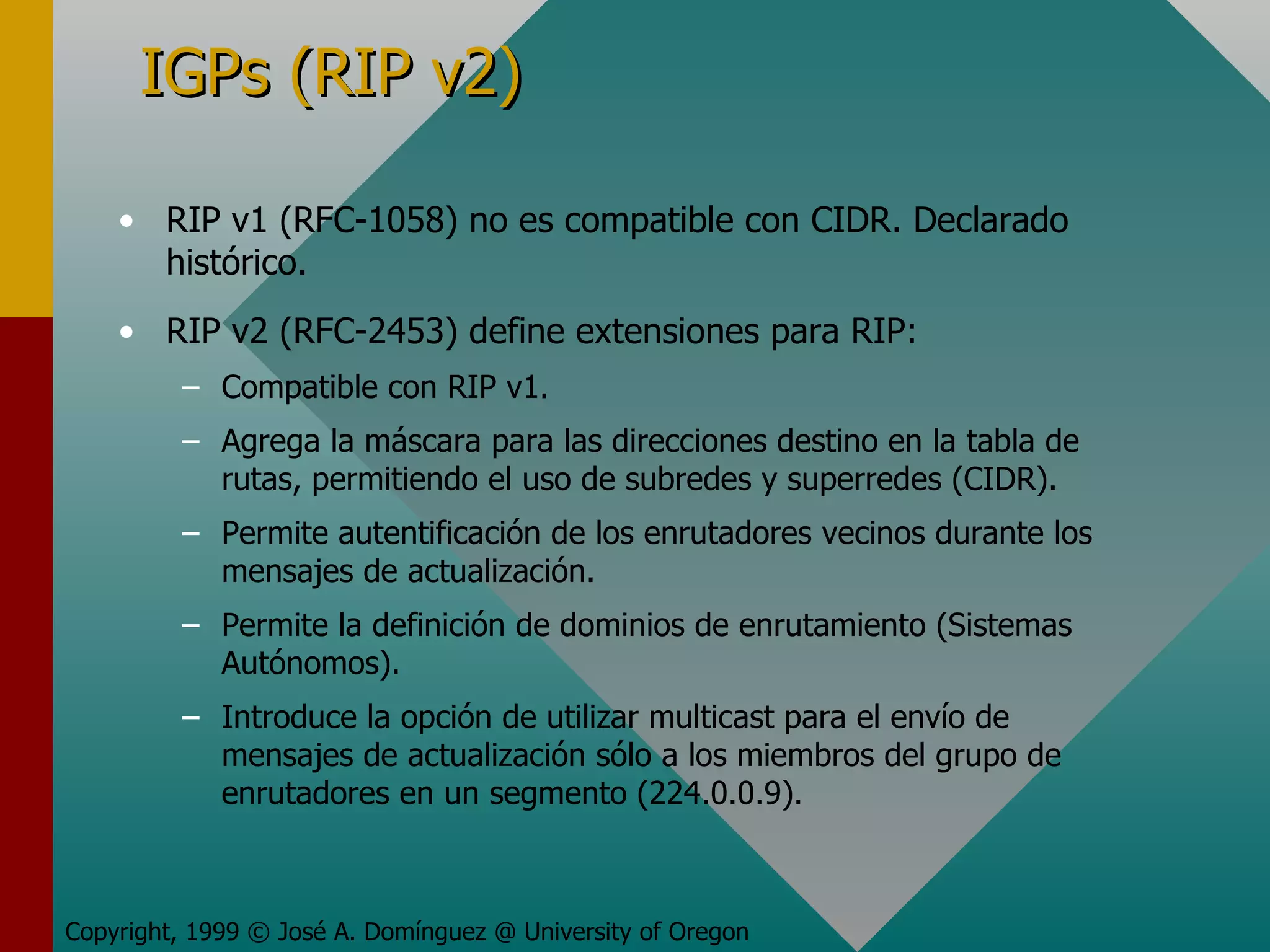 IGPs (RIP v2) RIP v1 (RFC-1058) no es compatible con CIDR. Declarado histórico. RIP v2 (RFC-2453) define extensiones para RIP: Compatible con RIP v1. Agrega la máscara para las direcciones destino en la tabla de rutas, permitiendo el uso de subredes y superredes (CIDR). Permite autentificación de los enrutadores vecinos durante los mensajes de actualización. Permite la definición de dominios de enrutamiento (Sistemas Autónomos). Introduce la opción de utilizar multicast para el envío de mensajes de actualización sólo a los miembros del grupo de enrutadores en un segmento (224.0.0.9). Copyright, 1999 © José A. Domínguez @ University of Oregon 