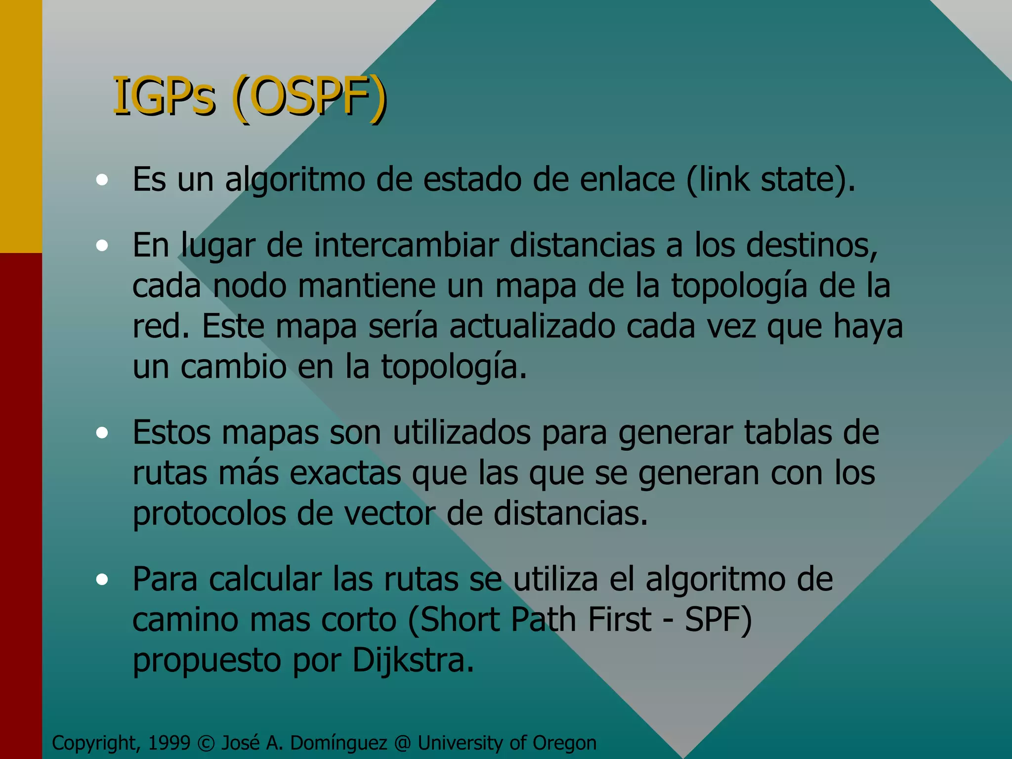 IGPs (OSPF) Es un algoritmo de estado de enlace (link state). En lugar de intercambiar distancias a los destinos, cada nodo mantiene un mapa de la topología de la red. Este mapa sería actualizado cada vez que haya un cambio en la topología. Estos mapas son utilizados para generar tablas de rutas más exactas que las que se generan con los protocolos de vector de distancias. Para calcular las rutas se utiliza el algoritmo de camino mas corto (Short Path First - SPF) propuesto por Dijkstra. Copyright, 1999 © José A. Domínguez @ University of Oregon 